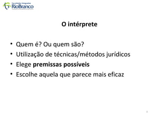 O intérprete 
• Quem é? Ou quem são? 
• Utilização de técnicas/métodos jurídicos 
• Elege premissas possíveis 
• Escolhe aquela que parece mais eficaz 
3 
 