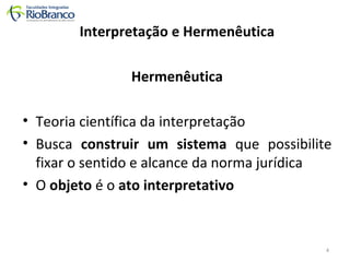 Interpretação e Hermenêutica 
Hermenêutica 
• Teoria científica da interpretação 
• Busca construir um sistema que possibilite 
fixar o sentido e alcance da norma jurídica 
• O objeto é o ato interpretativo 
4 
 