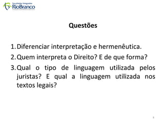 Questões 
1.Diferenciar interpretação e hermenêutica. 
2.Quem interpreta o Direito? E de que forma? 
3.Qual o tipo de linguagem utilizada pelos 
juristas? E qual a linguagem utilizada nos 
textos legais? 
8 
