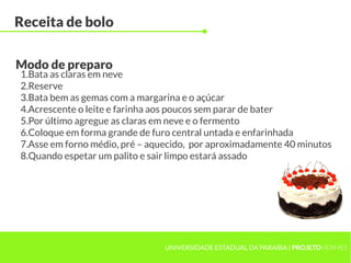 UNIVERSIDADE ESTADUAL DA PARAÍBA | PROJETOHERMES
Receita de bolo
1.Bata as claras em neve
2.Reserve
3.Bata bem as gemas com a margarina e o açúcar
4.Acrescente o leite e farinha aos poucos sem parar de bater
5.Por último agregue as claras em neve e o fermento
6.Coloque em forma grande de furo central untada e enfarinhada
7.Asse em forno médio, pré – aquecido, por aproximadamente 40 minutos
8.Quando espetar um palito e sair limpo estará assado
Modo de preparo
 