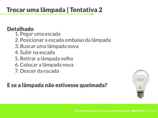 UNIVERSIDADE ESTADUAL DA PARAÍBA | PROJETOHERMES
Trocar uma lâmpada | Tentativa 2
1. Pegar uma escada
2. Posicionar a escada embaixo da lâmpada
3. Buscar uma lâmpada nova
4. Subir na escada
5. Retirar a lâmpada velha
6. Colocar a lâmpada nova
7. Descer da escada
Detalhado
E se a lâmpada não estivesse queimada?
 