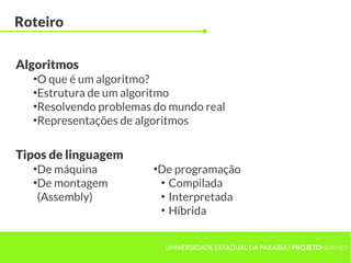 UNIVERSIDADE ESTADUAL DA PARAÍBA | PROJETOHERMES
Roteiro
●
O que é um algoritmo?
●
Estrutura de um algoritmo
●
Resolvendo problemas do mundo real
●
Representações de algoritmos
Algoritmos
●
De máquina
●
De montagem
(Assembly)
Tipos de linguagem
●
De programação
●
Compilada
●
Interpretada
●
Híbrida
 