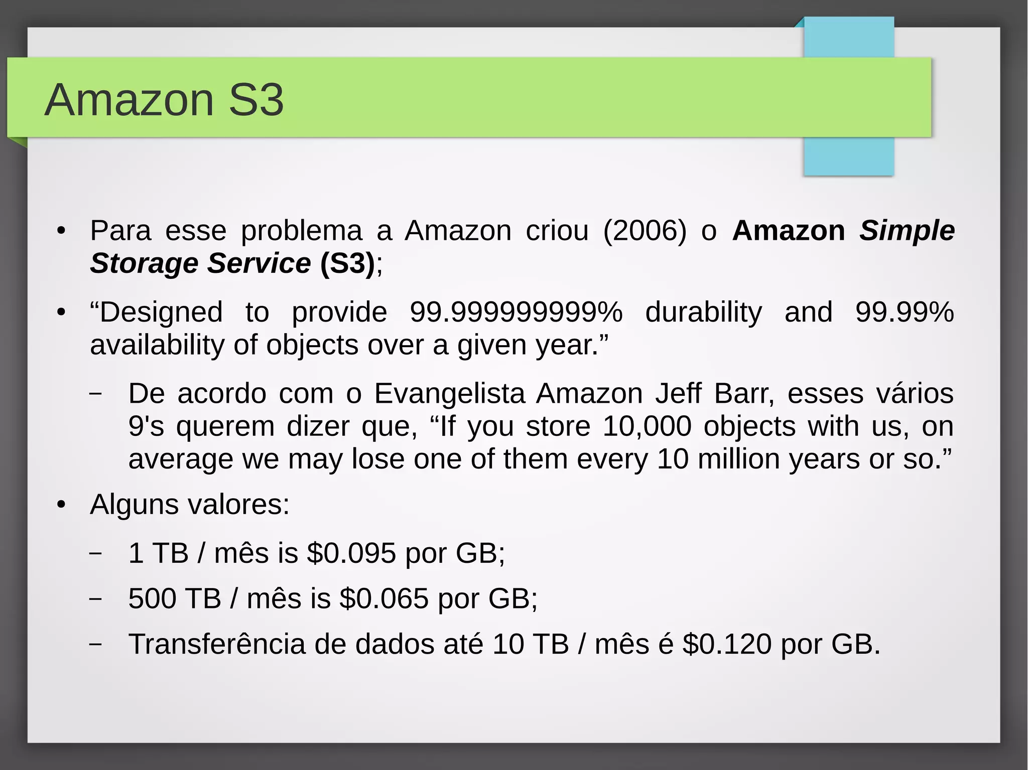 Amazon S3
● Para esse problema a Amazon criou (2006) o Amazon Simple
Storage Service (S3);
● “Designed to provide 99.999999999% durability and 99.99%
availability of objects over a given year.”
– De acordo com o Evangelista Amazon Jeff Barr, esses vários
9's querem dizer que, “If you store 10,000 objects with us, on
average we may lose one of them every 10 million years or so.”
● Alguns valores:
– 1 TB / mês is $0.095 por GB;
– 500 TB / mês is $0.065 por GB;
– Transferência de dados até 10 TB / mês é $0.120 por GB.
 