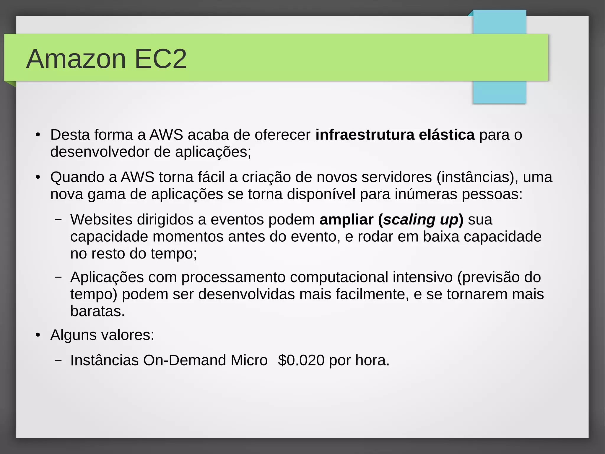 Amazon EC2
●
Desta forma a AWS acaba de oferecer infraestrutura elástica para o
desenvolvedor de aplicações;
● Quando a AWS torna fácil a criação de novos servidores (instâncias), uma
nova gama de aplicações se torna disponível para inúmeras pessoas:
– Websites dirigidos a eventos podem ampliar (scaling up) sua
capacidade momentos antes do evento, e rodar em baixa capacidade
no resto do tempo;
– Aplicações com processamento computacional intensivo (previsão do
tempo) podem ser desenvolvidas mais facilmente, e se tornarem mais
baratas.
● Alguns valores:
– Instâncias On-Demand Micro $0.020 por hora.
 