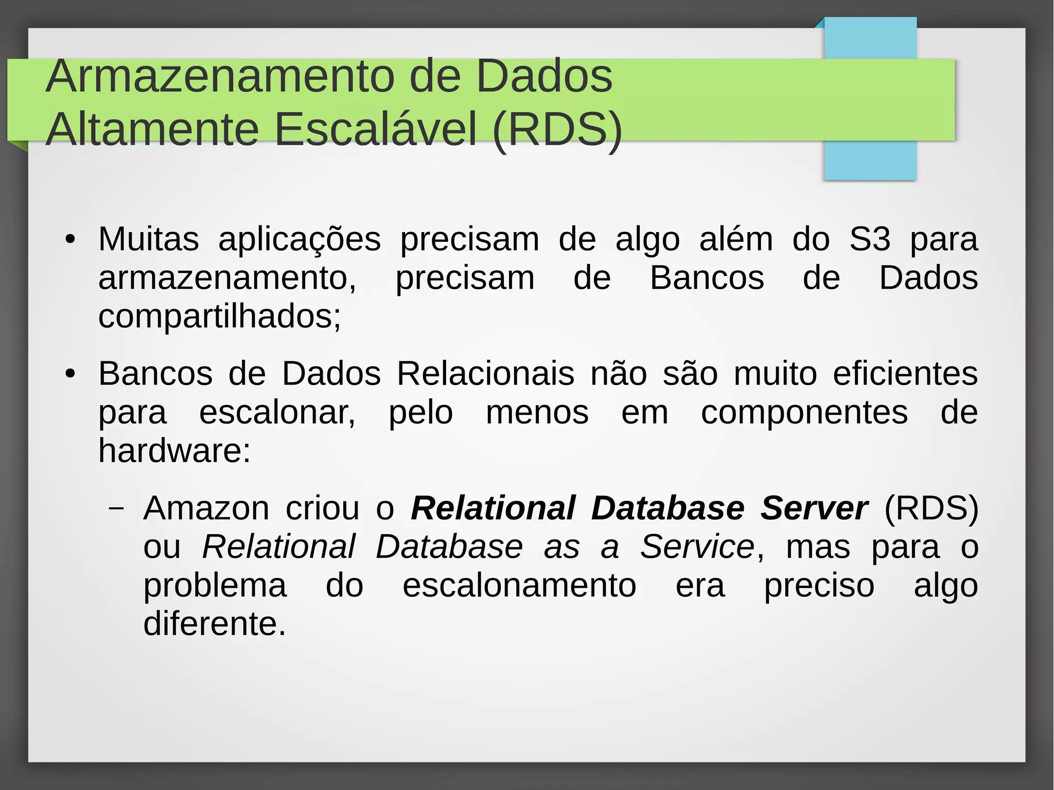 Armazenamento de Dados
Altamente Escalável (RDS)
● Muitas aplicações precisam de algo além do S3 para
armazenamento, precisam de Bancos de Dados
compartilhados;
● Bancos de Dados Relacionais não são muito eficientes
para escalonar, pelo menos em componentes de
hardware:
– Amazon criou o Relational Database Server (RDS)
ou Relational Database as a Service, mas para o
problema do escalonamento era preciso algo
diferente.
 