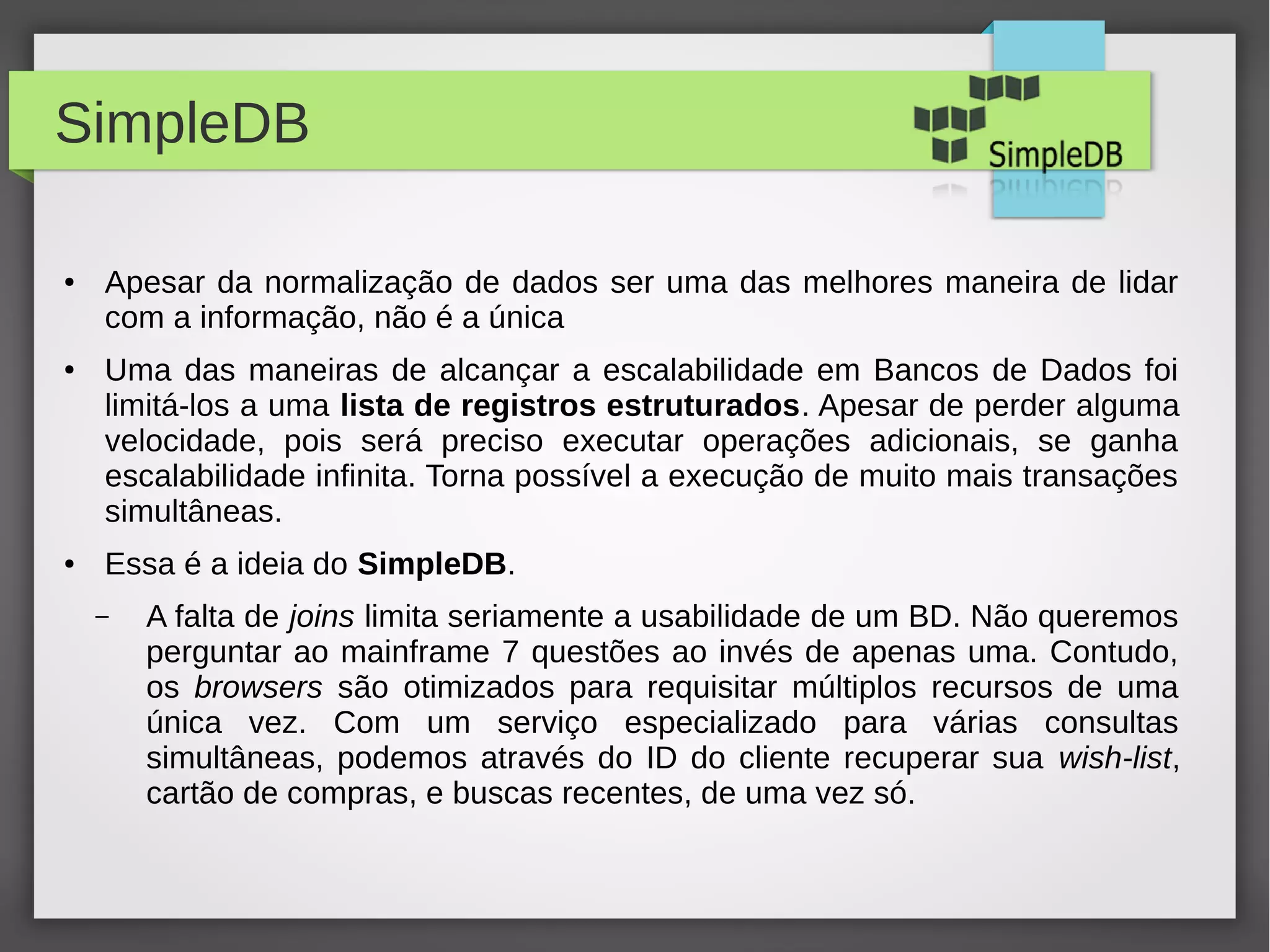 SimpleDB
● Apesar da normalização de dados ser uma das melhores maneira de lidar
com a informação, não é a única
● Uma das maneiras de alcançar a escalabilidade em Bancos de Dados foi
limitá-los a uma lista de registros estruturados. Apesar de perder alguma
velocidade, pois será preciso executar operações adicionais, se ganha
escalabilidade infinita. Torna possível a execução de muito mais transações
simultâneas.
● Essa é a ideia do SimpleDB.
– A falta de joins limita seriamente a usabilidade de um BD. Não queremos
perguntar ao mainframe 7 questões ao invés de apenas uma. Contudo,
os browsers são otimizados para requisitar múltiplos recursos de uma
única vez. Com um serviço especializado para várias consultas
simultâneas, podemos através do ID do cliente recuperar sua wish-list,
cartão de compras, e buscas recentes, de uma vez só.
 