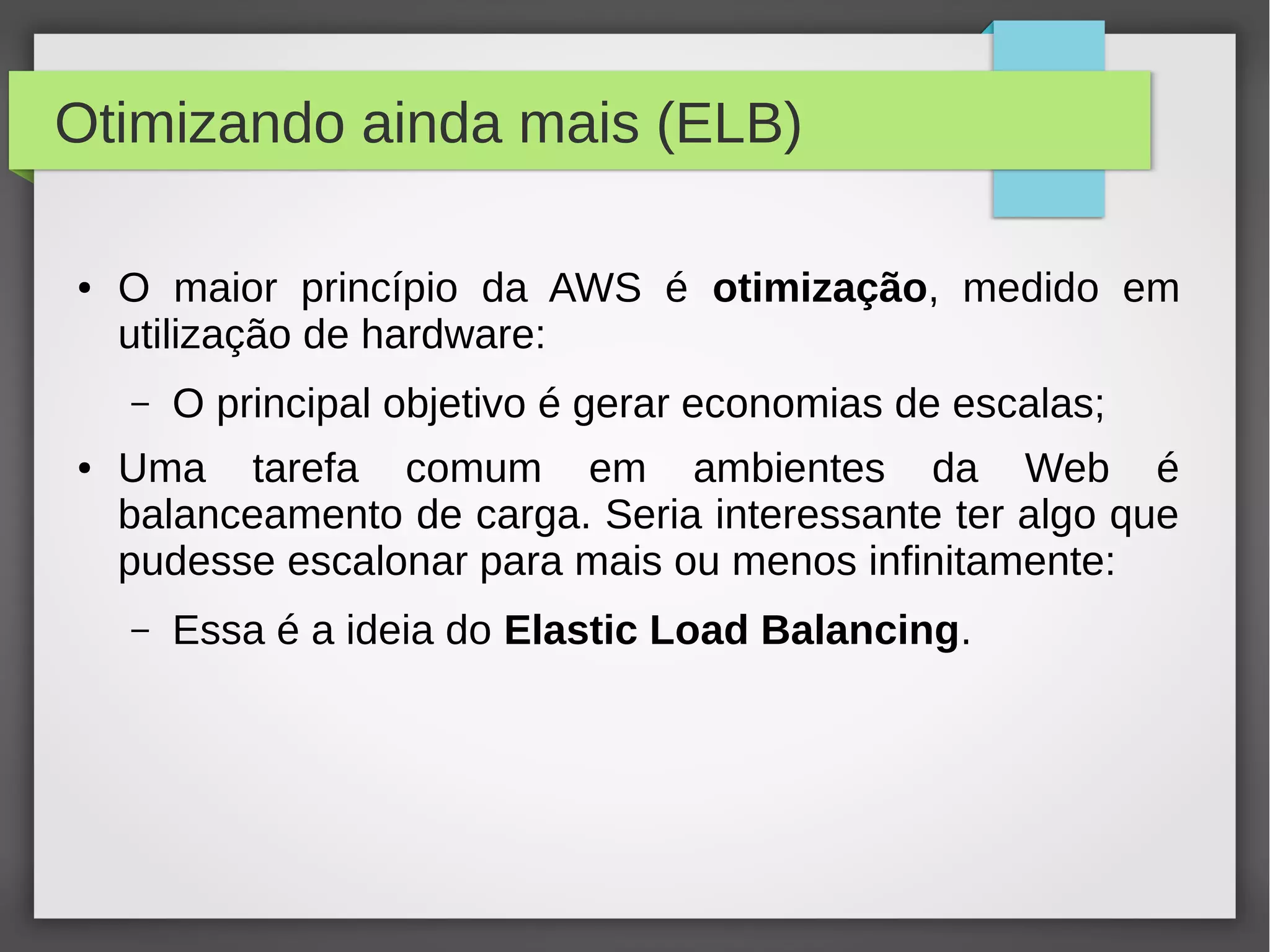 Otimizando ainda mais (ELB)
● O maior princípio da AWS é otimização, medido em
utilização de hardware:
– O principal objetivo é gerar economias de escalas;
● Uma tarefa comum em ambientes da Web é
balanceamento de carga. Seria interessante ter algo que
pudesse escalonar para mais ou menos infinitamente:
– Essa é a ideia do Elastic Load Balancing.
 