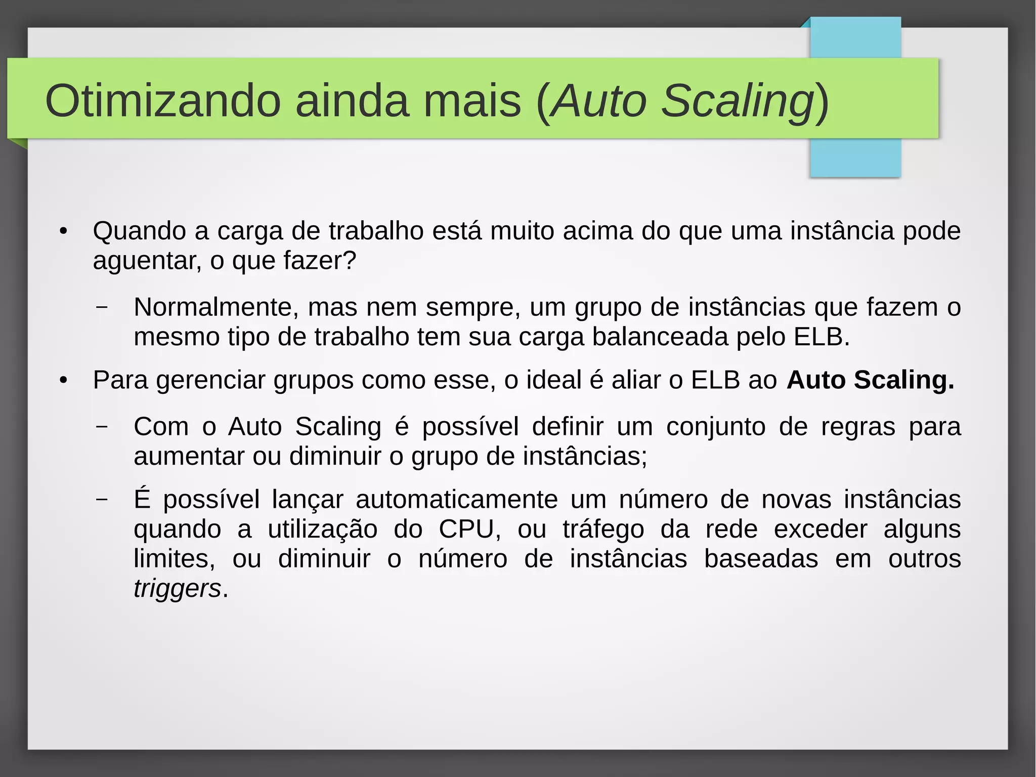 Otimizando ainda mais (Auto Scaling)
● Quando a carga de trabalho está muito acima do que uma instância pode
aguentar, o que fazer?
– Normalmente, mas nem sempre, um grupo de instâncias que fazem o
mesmo tipo de trabalho tem sua carga balanceada pelo ELB.
● Para gerenciar grupos como esse, o ideal é aliar o ELB ao Auto Scaling.
– Com o Auto Scaling é possível definir um conjunto de regras para
aumentar ou diminuir o grupo de instâncias;
– É possível lançar automaticamente um número de novas instâncias
quando a utilização do CPU, ou tráfego da rede exceder alguns
limites, ou diminuir o número de instâncias baseadas em outros
triggers.
 
