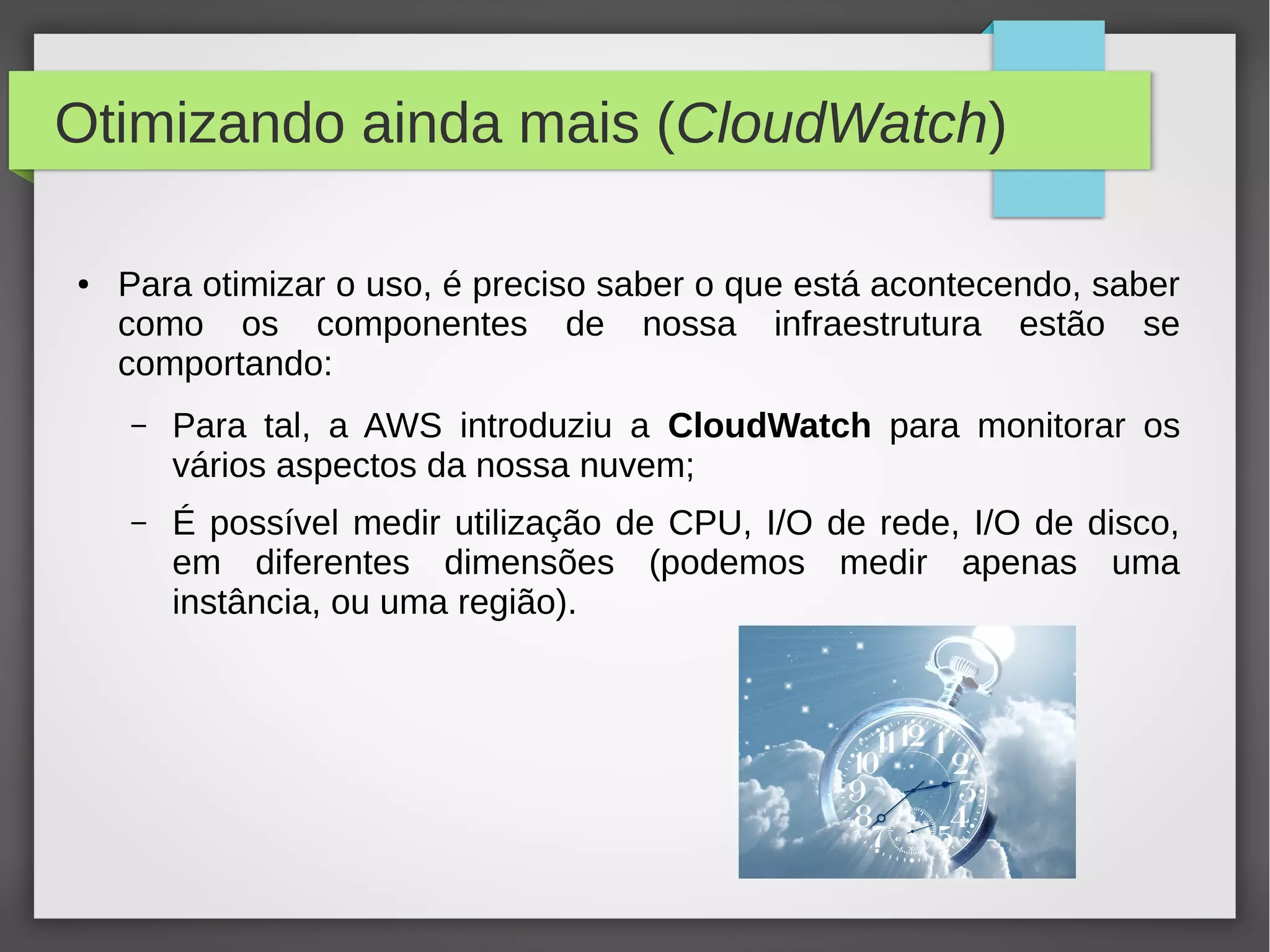 Otimizando ainda mais (CloudWatch)
● Para otimizar o uso, é preciso saber o que está acontecendo, saber
como os componentes de nossa infraestrutura estão se
comportando:
– Para tal, a AWS introduziu a CloudWatch para monitorar os
vários aspectos da nossa nuvem;
– É possível medir utilização de CPU, I/O de rede, I/O de disco,
em diferentes dimensões (podemos medir apenas uma
instância, ou uma região).
 