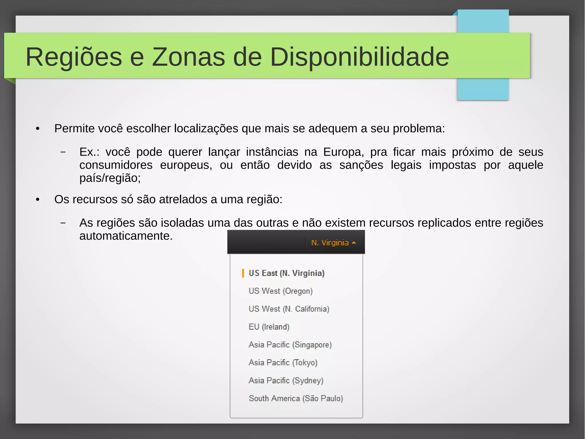 Regiões e Zonas de Disponibilidade
● Permite você escolher localizações que mais se adequem a seu problema:
– Ex.: você pode querer lançar instâncias na Europa, pra ficar mais próximo de seus
consumidores europeus, ou então devido as sanções legais impostas por aquele
país/região;
● Os recursos só são atrelados a uma região:
– As regiões são isoladas uma das outras e não existem recursos replicados entre regiões
automaticamente.
 