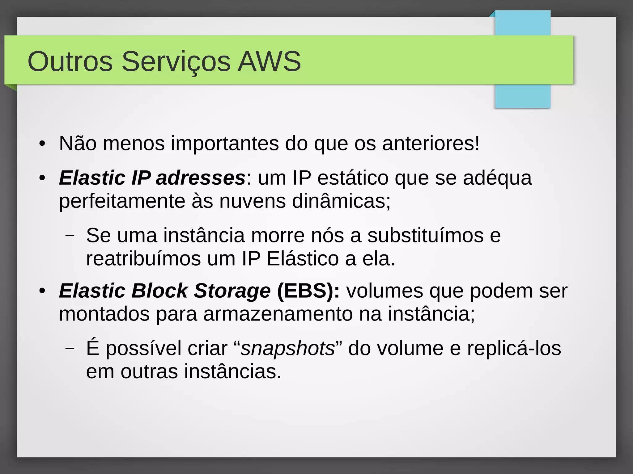 Outros Serviços AWS
● Não menos importantes do que os anteriores!
● Elastic IP adresses: um IP estático que se adéqua
perfeitamente às nuvens dinâmicas;
– Se uma instância morre nós a substituímos e
reatribuímos um IP Elástico a ela.
● Elastic Block Storage (EBS): volumes que podem ser
montados para armazenamento na instância;
– É possível criar “snapshots” do volume e replicá-los
em outras instâncias.
 