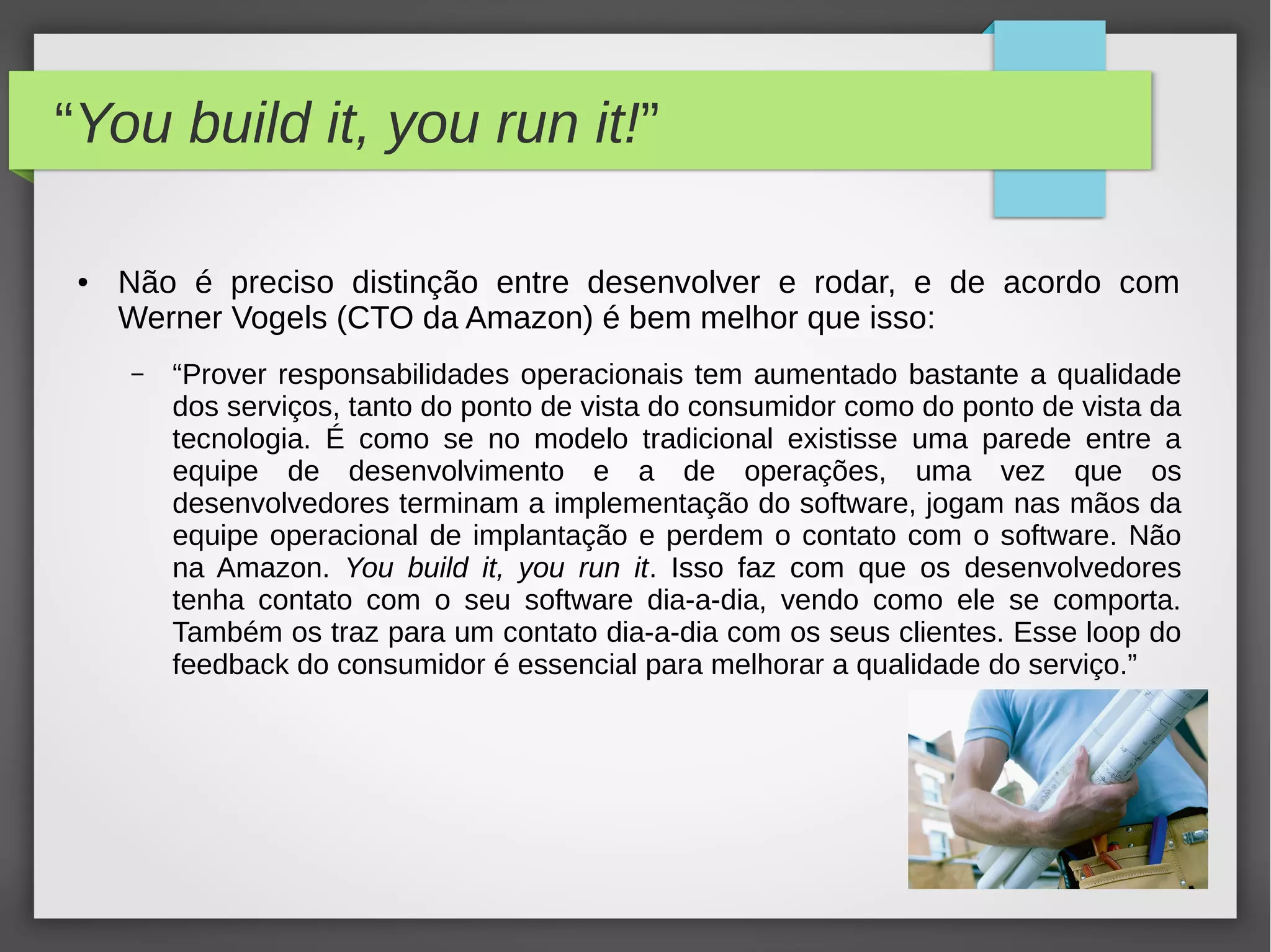 “You build it, you run it!”
● Não é preciso distinção entre desenvolver e rodar, e de acordo com
Werner Vogels (CTO da Amazon) é bem melhor que isso:
– “Prover responsabilidades operacionais tem aumentado bastante a qualidade
dos serviços, tanto do ponto de vista do consumidor como do ponto de vista da
tecnologia. É como se no modelo tradicional existisse uma parede entre a
equipe de desenvolvimento e a de operações, uma vez que os
desenvolvedores terminam a implementação do software, jogam nas mãos da
equipe operacional de implantação e perdem o contato com o software. Não
na Amazon. You build it, you run it. Isso faz com que os desenvolvedores
tenha contato com o seu software dia-a-dia, vendo como ele se comporta.
Também os traz para um contato dia-a-dia com os seus clientes. Esse loop do
feedback do consumidor é essencial para melhorar a qualidade do serviço.”
 