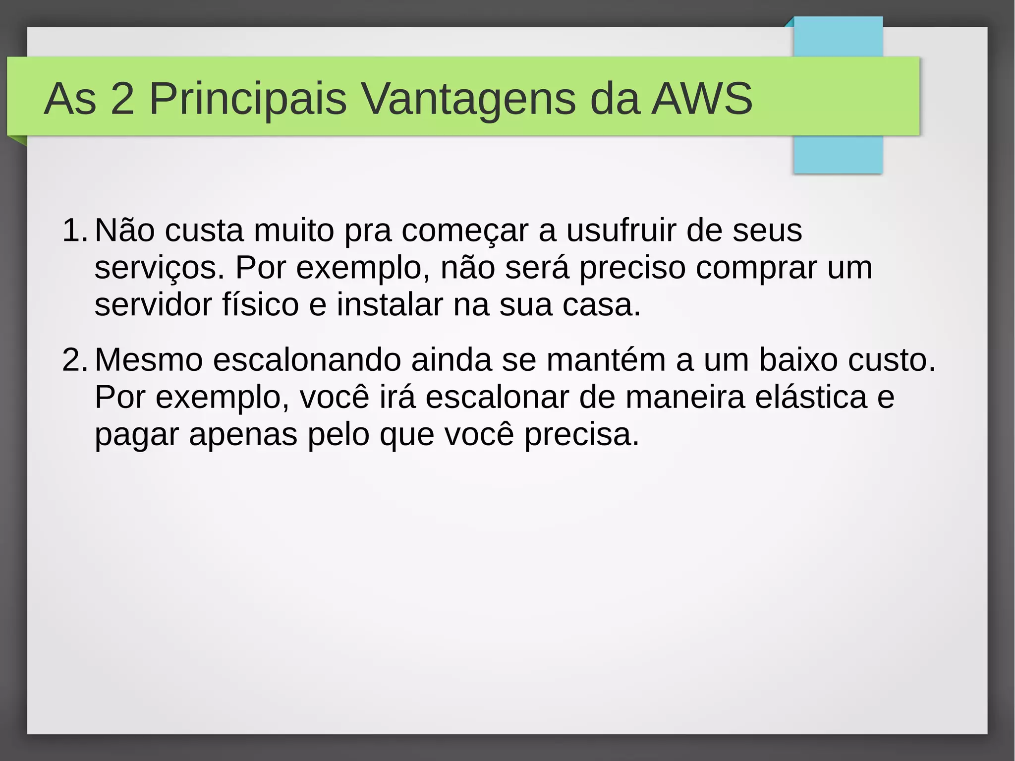 As 2 Principais Vantagens da AWS
1.Não custa muito pra começar a usufruir de seus
serviços. Por exemplo, não será preciso comprar um
servidor físico e instalar na sua casa.
2.Mesmo escalonando ainda se mantém a um baixo custo.
Por exemplo, você irá escalonar de maneira elástica e
pagar apenas pelo que você precisa.
 