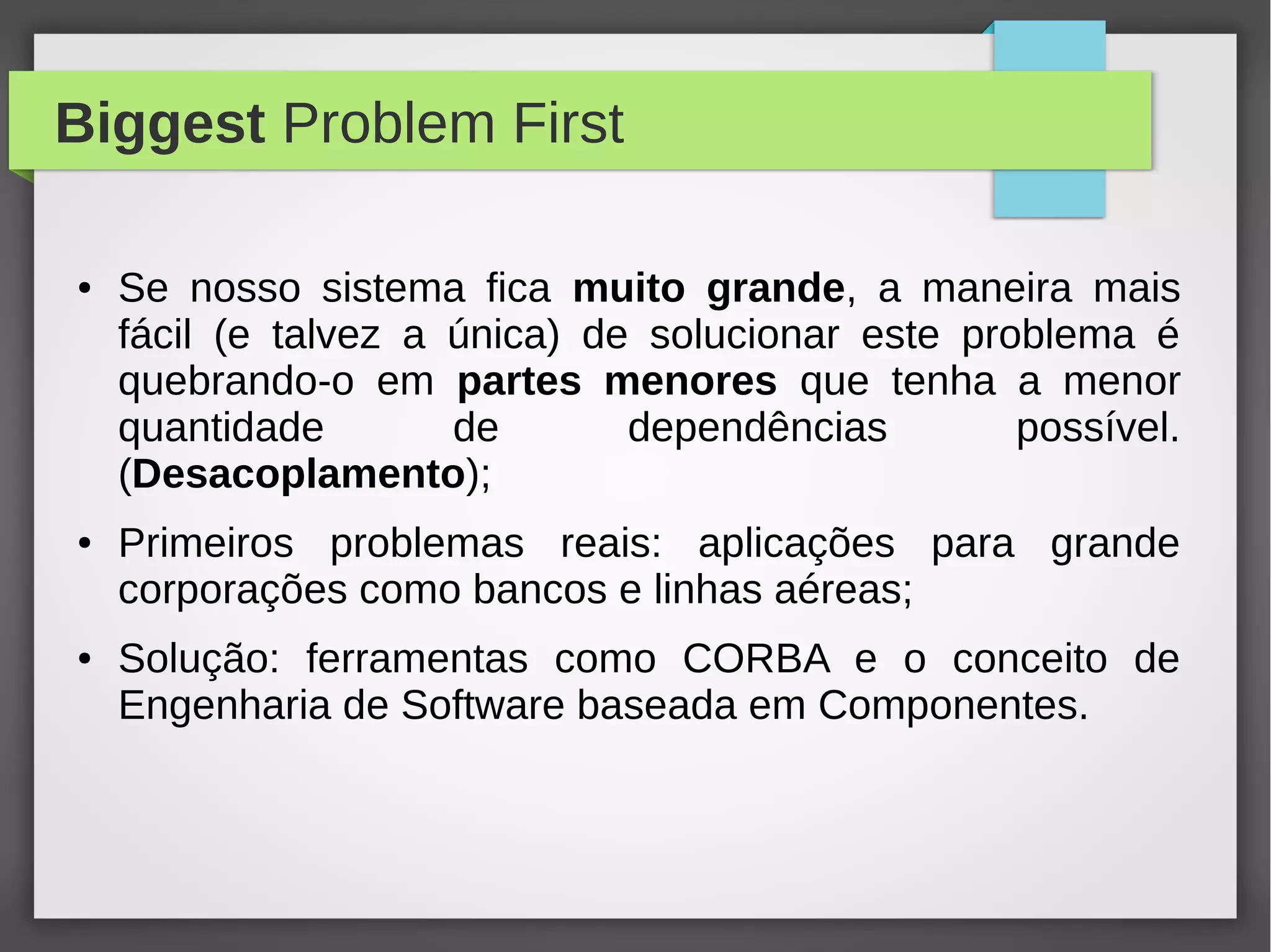 Biggest Problem First
● Se nosso sistema fica muito grande, a maneira mais
fácil (e talvez a única) de solucionar este problema é
quebrando-o em partes menores que tenha a menor
quantidade de dependências possível.
(Desacoplamento);
● Primeiros problemas reais: aplicações para grande
corporações como bancos e linhas aéreas;
● Solução: ferramentas como CORBA e o conceito de
Engenharia de Software baseada em Componentes.
 