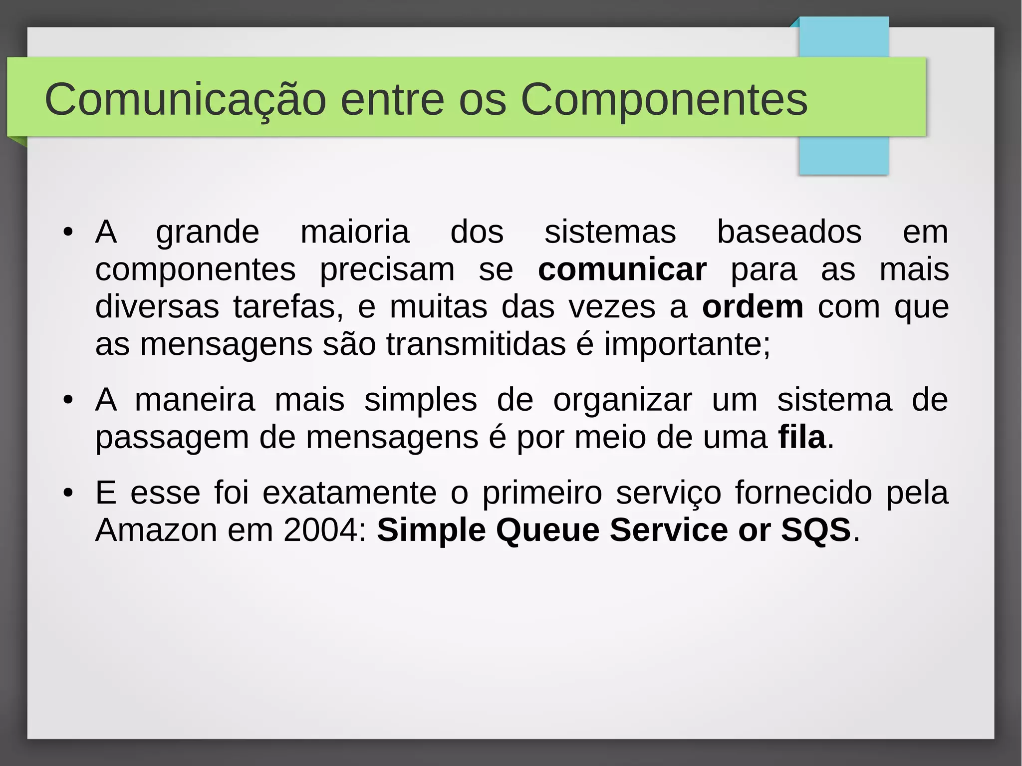 Comunicação entre os Componentes
● A grande maioria dos sistemas baseados em
componentes precisam se comunicar para as mais
diversas tarefas, e muitas das vezes a ordem com que
as mensagens são transmitidas é importante;
● A maneira mais simples de organizar um sistema de
passagem de mensagens é por meio de uma fila.
● E esse foi exatamente o primeiro serviço fornecido pela
Amazon em 2004: Simple Queue Service or SQS.
 