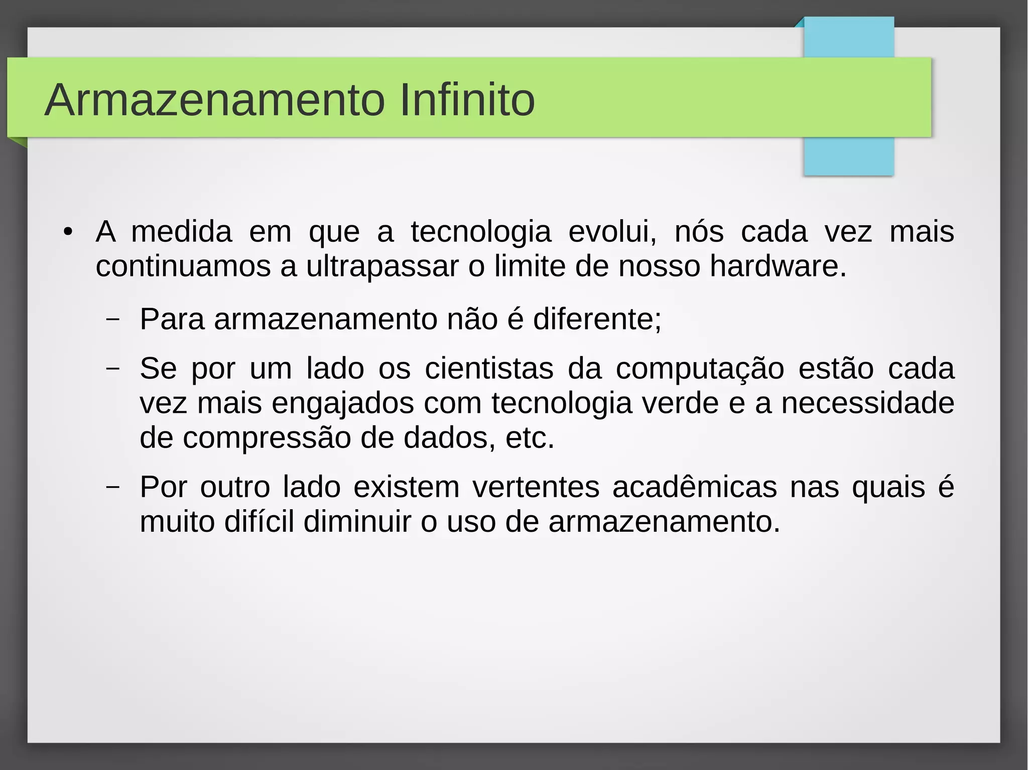 Armazenamento Infinito
● A medida em que a tecnologia evolui, nós cada vez mais
continuamos a ultrapassar o limite de nosso hardware.
– Para armazenamento não é diferente;
– Se por um lado os cientistas da computação estão cada
vez mais engajados com tecnologia verde e a necessidade
de compressão de dados, etc.
– Por outro lado existem vertentes acadêmicas nas quais é
muito difícil diminuir o uso de armazenamento.
 