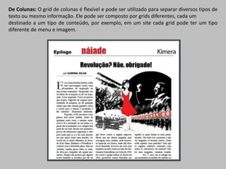 De Colunas: O grid de colunas é flexível e pode ser utilizado para separar diversos tipos de
texto ou mesmo informação. Ele pode ser composto por grids diferentes, cada um
destinado a um tipo de conteúdo, por exemplo, em um site cada grid pode ter um tipo
diferente de menu e imagem.
 