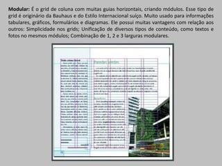 Modular: É o grid de coluna com muitas guias horizontais, criando módulos. Esse tipo de
grid é originário da Bauhaus e do Estilo Internacional suíço. Muito usado para informações
tabulares, gráficos, formulários e diagramas. Ele possui muitas vantagens com relação aos
outros: Simplicidade nos grids; Unificação de diversos tipos de conteúdo, como textos e
fotos no mesmos módulos; Combinação de 1, 2 e 3 larguras modulares.
 
