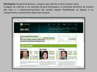 Hierárquico: No grid hierárquico, a largura das colunas e entre colunas varia.
A página da Internet é um exemplo de grid hierárquico. O conteúdo dinâmico da maioria
dos sites e o redimensionamento das janelas exigem flexibilidade na largura e no
comprimento, característica desse tipo de grid.
 
