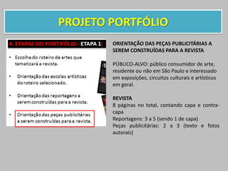 PROJETO PORTFÓLIO
ORIENTAÇÃO DAS PEÇAS PUBLICITÁRIAS A
SEREM CONSTRUÍDAS PARA A REVISTA
PÚBLICO-ALVO: público consumidor de arte,
residente ou não em São Paulo e interessado
em exposições, circuitos culturais e artísticos
em geral.
REVISTA
8 páginas no total, contando capa e contra-
capa
Reportagens: 3 a 5 (sendo 1 de capa)
Peças publicitárias: 2 a 3 (texto e fotos
autorais)
 
