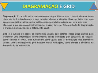 DIAGRAMAÇÃO E GRID
Diagramação é o ato de estruturar os elementos que irão compor o layout, de uma forma
clara, de fácil entendimento e que também chame a atenção. Deve ser feito com uma
aparência estética valiosa, pois a estética não é o mais importante em uma arte, mas
ela é que a que causa o primeiro impacto, e assim deve ser feito o estudo de diagramação
e grid para que a peça esteja totalmente usual.
Grid é a junção de todos os elementos visuais que estarão nessa peça gráfica para
transmitir uma informação, conhecimento, sendo composto por conjuntos de “regras”
como colunas e linhas, que funcionam como guias para a distribuição dos elementos
visuais. Com a utilização do grid, existem muitas vantagens, como clareza e eficiência na
Transmissão de informação.
 