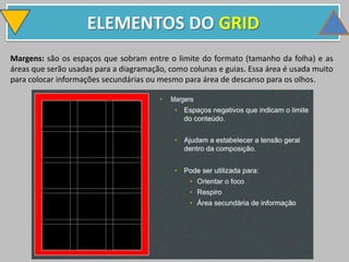 ELEMENTOS DO GRID
Margens: são os espaços que sobram entre o limite do formato (tamanho da folha) e as
áreas que serão usadas para a diagramação, como colunas e guias. Essa área é usada muito
para colocar informações secundárias ou mesmo para área de descanso para os olhos.
 