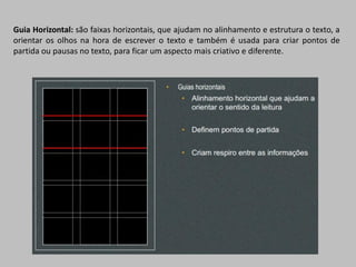 Guia Horizontal: são faixas horizontais, que ajudam no alinhamento e estrutura o texto, a
orientar os olhos na hora de escrever o texto e também é usada para criar pontos de
partida ou pausas no texto, para ficar um aspecto mais criativo e diferente.
 