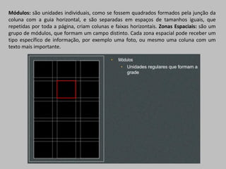 Módulos: são unidades individuais, como se fossem quadrados formados pela junção da
coluna com a guia horizontal, e são separadas em espaços de tamanhos iguais, que
repetidas por toda a página, criam colunas e faixas horizontais. Zonas Espaciais: são um
grupo de módulos, que formam um campo distinto. Cada zona espacial pode receber um
tipo específico de informação, por exemplo uma foto, ou mesmo uma coluna com um
texto mais importante.
 