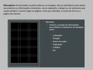 Marcadores: Encontrados na parte externa, na margem, são os indicadores para textos
secundários ou informações constantes, como cabeçalho, rodapé ou um elemento que
ocupe sempre o mesmo lugar na página, como por exemplo, o nome do livro ou a
página do mesmo.
 