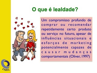 O que é lealdade?
Um compromisso profundo de
comprar ou recomendar
repetidamente certo produto
ou serviço no futuro, apesar de
influências situacionais e
e s f o r ç o s d e m a r k e t i n g
potencialmente capazes de
c a u s a r m u d a n ç a s
comportamentais (Oliver, 1997)
 