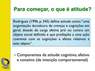 Para começar, o que é atitude?
—  Componentes da atitude: cognitivo, afetivo
e conativo (de intenção comportamental)
Rodrigues (1996, p. 345) define atitude como:“uma
organização duradoura de crenças e cognições em
geral, dotada de carga afetiva pró ou contra um
objeto social definido e que predispõe a uma ação
coerente com as cognições e afetos relativos a
este objeto”.
 