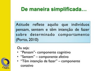 De maneira simplificada…
Atitude reflete aquilo que indivíduos
pensam, sentem e têm intenção de fazer
sobre determinado comportamento
(Porto, 2010)
Ou seja:
•  “Pensam”- componente cognitivo
•  “Sentem” – componente afetivo
•  “Têm intenção de fazer” – componente
conativo
 