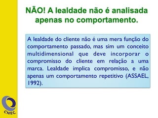 NÃO! A lealdade não é analisada
apenas no comportamento.
A lealdade do cliente não é uma mera função do
comportamento passado, mas sim um conceito
multidimensional que deve incorporar o
compromisso do cliente em relação a uma
marca. Lealdade implica compromisso, e não
apenas um comportamento repetitivo (ASSAEL,
1992).
 