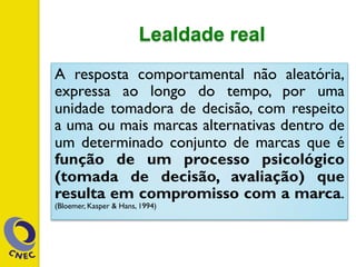 Lealdade real
A resposta comportamental não aleatória,
expressa ao longo do tempo, por uma
unidade tomadora de decisão, com respeito
a uma ou mais marcas alternativas dentro de
um determinado conjunto de marcas que é
função de um processo psicológico
(tomada de decisão, avaliação) que
resulta em compromisso com a marca.
(Bloemer, Kasper & Hans, 1994)
 