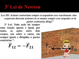 Lex III: Actioni contrariam semper et aequalem esse reactionem: sine
   corporum duorum actiones in se mutuo semper esse aequales et in
                         partes contrarias dirigi.”
    3ª Lei: Toda ação há sempre
uma reação oposta e igual, por
tanto, as ações entre dois
corpos, um sobre o outro, são
sempre iguais e dirigidas a partes
contrárias ".
 