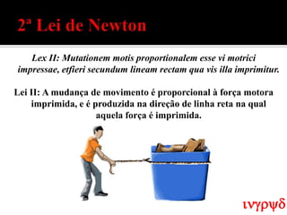 Lex II: Mutationem motis proportionalem esse vi motrici
impressae, etfieri secundum lineam rectam qua vis illa imprimitur.

Lei II: A mudança de movimento é proporcional à força motora
    imprimida, e é produzida na direção de linha reta na qual
                    aquela força é imprimida.




                                                        ingryd
 