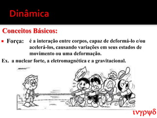 Conceitos Básicos:
   Força: é a interação entre corpos, capaz de deformá-lo e/ou
            acelerá-los, causando variações em seus estados de
            movimento ou uma deformação.
Ex. a nuclear forte, a eletromagnética e a gravitacional.




                                                         ingryd
 