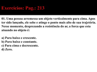 01. Uma pessoa arremessa um objeto verticalmente para cima. Apos
ter sido lançado, ele sobe e atinge o ponto mais alto de sua trajetória.
Nesse momento, desprezando a resistência do ar, a forca que esta
atuando no objeto é:

a) Para baixo e crescente.
b) Para baixo e constante.
c) Para cima e decrescente.
d) Zero.
 