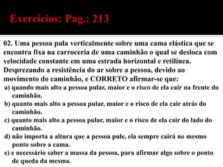 02. Uma pessoa pula verticalmente sobre uma cama elástica que se
encontra fixa na carroceria de uma caminhão o qual se desloca com
velocidade constante em uma estrada horizontal e retilínea.
Desprezando a resistência do ar sobre a pessoa, devido ao
movimento do caminhão, e CORRETO afirmar-se que:
a) quando mais alto a pessoa pular, maior e o risco de ela cair na frente do
   caminhão.
b) quanto mais alto a pessoa pular, maior e o risco de ela cair atrás do
   caminhão.
c) quanto mais alto a pessoa pular, maior e o risco de ela cair do lado do
   caminhão.
d) não importa a altura que a pessoa pule, ela sempre cairá no mesmo
   ponto sobre a cama.
e) e necessário saber a massa da pessoa, para afirmar algo sobre o ponto
   de queda da mesma.
 