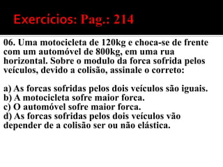 06. Uma motocicleta de 120kg e choca-se de frente
com um automóvel de 800kg, em uma rua
horizontal. Sobre o modulo da forca sofrida pelos
veículos, devido a colisão, assinale o correto:
a) As forcas sofridas pelos dois veículos são iguais.
b) A motocicleta sofre maior forca.
c) O automóvel sofre maior forca.
d) As forcas sofridas pelos dois veículos vão
depender de a colisão ser ou não elástica.
 