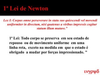 Lex I: Corpus omne perseverare in statu suo quiescendi vel movendi
  uniformiter in directum, nisi quatenus a viribus impressis cogitur
                        statum illum mutare.”


    1ª Lei: Todo corpo se preserva em seu estado de
    repouso ou de movimento uniforme em uma
    linha reta, exceto na medida em que o estado é
    obrigado a mudar por forças impressionado. "




                                                          ingryd
 