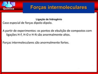 Forças intermoleculares

                         Ligação de hidrogênio
Caso especial de forças dipolo-dipolo.

A partir de experimentos: os pontos de ebulição de compostos com
   ligações H-F, H-O e H-N são anormalmente altos.

Forças intermoleculares são anormalmente fortes.
 