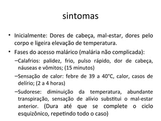 siitomas
• Iiicialmeite: Dores de cabeça, mal-estar, dores pelo
corpo e ligeira elevação de temperatura.
• Fases do acesso malárico (malária ião complicada):
–Calafrios: palidez, frio, pulso rápido, dor de cabeça,
iáuseas e vômitos; (15 miiutos)
–Seisação de calor: febre de 39 a 40°C, calor, casos de
delírio; (2 a 4 horas)
–Sudorese: dimiiuição da temperatura, abuidaite
traispiração, seisação de alívio substtui o mal-estar
aiterior. (Dura até que se complete o ciclo
esquizôiico, repetido todo o caso)
 