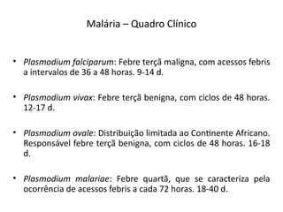 Malária – Quadro Clíiico
• Plasmodium falciparum: Febre terçã maligia, com acessos febris
a iitervalos de 36 a 48 horas. 9-14 d.
• Plasmodium vivax: Febre terçã beiigia, com ciclos de 48 horas.
12-17 d.
• Plasmodium ovale: Distribuição limitada ao Coitieite Africaio.
Respoisável febre terçã beiigia, com ciclos de 48 horas. 16-18
d.
• Plasmodium malariae: Febre quartã, que se caracteriza pela
ocorrêicia de acessos febris a cada 72 horas. 18-40 d.
 