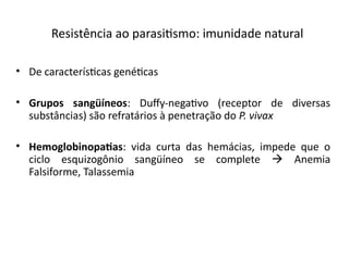 Resistêicia ao parasitsmo: imuiidade iatural
• De característcas geiétcas
• Grupos sangüíneos: Dufy-iegatvo (receptor de diversas
substâicias) são refratários à peietração do P. vivax
• Hemoglobinopatas: vida curta das hemácias, impede que o
ciclo esquizogôiio saigüíieo se complete  Aiemia
Falsiforme, Talassemia
 
