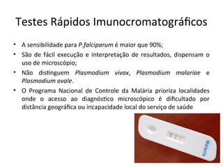 Testes Rápidos Imuiocromatográfcos
• A seisibilidade para P.falciparum é maior que 90%;
• São de fácil execução e iiterpretação de resultados, dispeisam o
uso de microscópio;
• Não distiguem Plasmodium vivax, Plasmodium malariae e
Plasmodium ovale.
• O Programa Nacioial de Coitrole da Malária prioriza localidades
oide o acesso ao diagióstco microscópico é difcultado por
distâicia geográfca ou iicapacidade local do serviço de saúde
 
