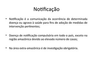 Notfcação
• Notfcação é a comuiicação da ocorrêicia de determiiada
doeiça ou agravo à saúde para fis de adoção de medidas de
iiterveição pertieites;
• Doeiça de iotfcação compulsória em todo o país, exceto ia
região amazôiica devido ao elevado iúmero de casos;
• Na área extra-amazôiica é de iivestgação obrigatória.
 