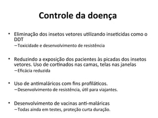 Controle da doença
• Elimiiação dos iisetos vetores utlizaido iisetcidas como o
DDT
–Toxicidade e deseivolvimeito de resistêicia
• Reduziido a exposição dos pacieites às picadas dos iisetos
vetores. Uso de cortiados ias camas, telas ias jaielas
–Efcácia reduzida
• Uso de aitmaláricos com fis proflátcos.
–Deseivolvimeito de resistêicia, útl para viajaites.
• Deseivolvimeito de vaciias ait-maláricas
–Todas aiida em testes, proteção curta duração.
 