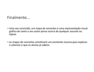 Finalmente...
• Uma vez concluído, um mapa de conceitos é uma representação visual
gráfica de como o seu autor pensa acerca de qualquer assunto ou
tópico
• os mapas de conceitos constituem um excelente recurso para explorar
e valorizar o que os alunos já sabem.
 