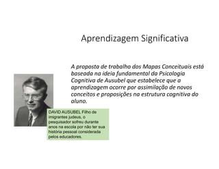 A proposta de trabalho dos Mapas Conceituais está
baseada na ideia fundamental da Psicologia
Cognitiva de Ausubel que estabelece que a
aprendizagem ocorre por assimilação de novos
conceitos e proposições na estrutura cognitiva do
aluno.
Aprendizagem Significativa
DAVID AUSUBEL Filho de
imigrantes judeus, o
pesquisador sofreu durante
anos na escola por não ter sua
história pessoal considerada
pelos educadores.
 